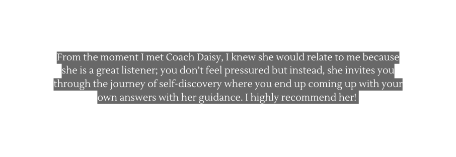 From the moment I met Coach Daisy I knew she would relate to me because she is a great listener you don t feel pressured but instead she invites you through the journey of self discovery where you end up coming up with your own answers with her guidance I highly recommend her